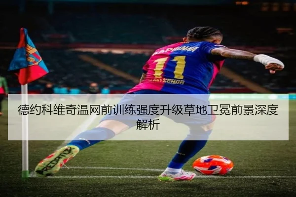 德约科维奇温网前训练强度升级草地卫冕前景深度解析
